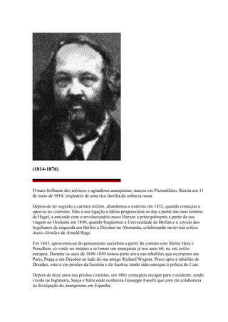 (1814-1876)
O mais brilhante dos teóricos e agitadores anarquistas, nasceu em Premukhino, Rússia em 11
de maio de 1814, originário de uma rica família da nobreza russa.
Depois de ter seguido a carreira militar, abandonou o exército em 1832, quando começou a
opor-se ao czarismo. Mas a sua ligação a idéias progressistas se deu a partir das suas leituras
de Hegel, a amizade com o revolucionário russo Herzen e principalmente a partir da sua
viagem ao Ocidente em 1840, quando freqüentou a Universidade de Berlim e o círculo dos
hegelianos de esquerda em Berlim e Dresden na Alemanha, colaborando na revista crítica
Anais Alemães de Arnold Ruge.
Em 1843, aproximou-se do pensamento socialista a partir do contato com Moïse Hess e
Proudhon, só vindo no entanto a se tornar um anarquista já nos anos 60, no seu exílio
europeu. Durante os anos de 1848-1849 tomou parte ativa nas rebeliões que ocorreram em
Paris, Praga e em Dresden ao lado de seu amigo Richard Wagner. Preso após a rebelião de
Dresden, esteve em prisões da Saxônia e da Áustria, tendo sido entregue à polícia do Czar.
Depois de doze anos nas prisões czaristas, em 1861 conseguiu escapar para o ocidente, tendo
vivido na Inglaterra, Suíça e Itália onde conheceu Giuseppe Fanelli que com ele colaboraria
na divulgação do anarquismo em Espanha.
 