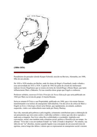 (1806-1856)
Pseudônimo do pensador alemão Kaspar Schmidt, nascido na Baviera, Alemanha, em 1806,
filho de um artesão.
De 1826 a 1828 estudou em Berlim, onde foi aluno de Hegel e Feuerbach, tendo voltada a
essa universidade de 1832 a 1834. A partir de 1842 fez parte do círculo de intelectuais
radicais Jovens Hegelianos que se reunia em torno de Arnold Ruge e Bruno Bauer, que tanto
influenciaram Marx e Bakunin. Foi nas reuniões desse grupo que Engels o conheceu.
Professor solitário, escreveu O Falso Princípio da Nossa Educação que seria publicado em
1842 por Marx na revista do grupo A Gazeta Renana.
Seria no entanto O Único e sua Propriedade, publicado em 1884, que o iria tornar famoso,
transformando-o no teórico do anarquismo individualista. Um dos alvos da crítica de Marx e
Engels no livro A Ideologia Alemã seria Stirner, que rapidamente, no entanto, acabaria
esquecido, vindo a ser redescoberto mais tarde por Henry Mackay.
Sua vida, marcada pela pobreza e pela tragédia, certamente contribuíram para a elaboração de
um pensamento que tem como centro o indivíduo solitário: o único que não deve sujeição a
nada nem a ninguém. Seu livro valeu-lhe a celebridade e o escândalo: implodia com
convenções, moral, mas também toda a doutrina social, política e filosófica de seu tempo. Ao
afirmar: "livre não o sou em nenhum Estado" ou "todo o Estado é despótico". No entanto, sua
idéia de um "eu" absoluto, mesmo quando ligada à sua concepção de um associativismo de
egoístas, estava longe das idéias e valores que se expressaram no anarquismo social e mesmo
 