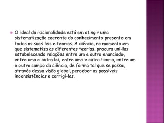  O ideal da racionalidade está em atingir uma
sistematização coerente do conhecimento presente em
todas as suas leis e teorias. A ciência, no momento em
que sistematiza as diferentes teorias, procura uni-las
estabelecendo relações entre um e outro enunciado,
entre uma e outra lei, entre uma e outra teoria, entre um
e outro campo da ciência, de forma tal que se possa,
através dessa visão global, perceber as possíveis
inconsistências e corrigi-las.
 