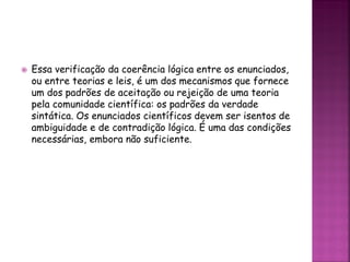  Essa verificação da coerência lógica entre os enunciados,
ou entre teorias e leis, é um dos mecanismos que fornece
um dos padrões de aceitação ou rejeição de uma teoria
pela comunidade científica: os padrões da verdade
sintática. Os enunciados científicos devem ser isentos de
ambiguidade e de contradição lógica. É uma das condições
necessárias, embora não suficiente.
 