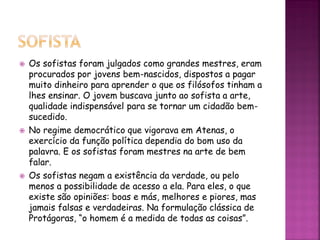  Os sofistas foram julgados como grandes mestres, eram
procurados por jovens bem-nascidos, dispostos a pagar
muito dinheiro para aprender o que os filósofos tinham a
lhes ensinar. O jovem buscava junto ao sofista a arte,
qualidade indispensável para se tornar um cidadão bem-
sucedido.
 No regime democrático que vigorava em Atenas, o
exercício da função política dependia do bom uso da
palavra. E os sofistas foram mestres na arte de bem
falar.
 Os sofistas negam a existência da verdade, ou pelo
menos a possibilidade de acesso a ela. Para eles, o que
existe são opiniões: boas e más, melhores e piores, mas
jamais falsas e verdadeiras. Na formulação clássica de
Protágoras, “o homem é a medida de todas as coisas”.
 