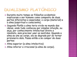  Durante muito tempo os filósofos ocidentais
explicaram o ser humano como composto de duas
partes diferentes e separadas: o corpo (material) e
a alma (espiritual e consciente).
 Segundo Platão a alma teria vivido no mundo das
ideias, onde tudo conheceu por simples intuição, ou
seja, por conhecimento intelectual direto e
imediato, sem precisar usar os sentidos. Quando a
alma se une ao corpo, ela se degrada por se tornar
prisioneira dele. Passa então a se compor de duas
partes:
 Alma superior (a alma intelectiva)
 Alma inferior e irracional (a alma do corpo).
 
