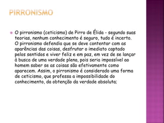  O pirronismo (ceticismo) de Pirro de Élida - segundo suas
teorias, nenhum conhecimento é seguro, tudo é incerto.
O pirronismo defendia que se deve contentar com as
aparências das coisas, desfrutar o imediato captado
pelos sentidos e viver feliz e em paz, em vez de se lançar
à busca de uma verdade plena, pois seria impossível ao
homem saber se as coisas são efetivamente como
aparecem. Assim, o pirronismo é considerado uma forma
de ceticismo, que professa a impossibilidade do
conhecimento, da obtenção da verdade absoluta;
 