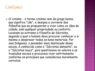 O cinismo - o termo cinismo vem do grego kynos,
que significa "cão", e designa a corrente dos
filósofos que se propuseram a viver como os cães da
cidade, sem qualquer propriedade ou conforto.
Levavam ao extremo a filosofia de Sócrates,
segundo a qual o homem deve procurar conhecer a si
mesmo e desprezar todos os bens materiais. Por
isso Diógenes, o pensador mais destacado dessa
escola, é conhecido como o “Sócrates demente”, ou
o “Sócrates louco”, pois questionava os valores e as
tradições sociais e procurava viver estritamente
conforme os princípios que considerava moralmente
corretos.
 