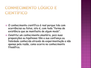  O conhecimento científico é real porque lida com
ocorrências ou fatos, isto é, com toda "forma de
existência que se manifesta de algum modo".
 Constitui um conhecimento aleatório, pois suas
preposições ou hipóteses têm a sua confiança ou
falsidade conhecida através da experimentação e não
apenas pela razão, como ocorre no conhecimento
filosófico.
 