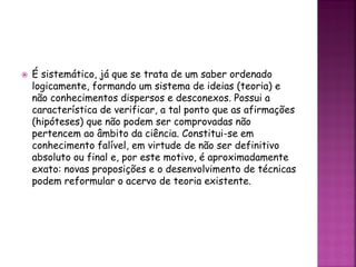  É sistemático, já que se trata de um saber ordenado
logicamente, formando um sistema de ideias (teoria) e
não conhecimentos dispersos e desconexos. Possui a
característica de verificar, a tal ponto que as afirmações
(hipóteses) que não podem ser comprovadas não
pertencem ao âmbito da ciência. Constitui-se em
conhecimento falível, em virtude de não ser definitivo
absoluto ou final e, por este motivo, é aproximadamente
exato: novas proposições e o desenvolvimento de técnicas
podem reformular o acervo de teoria existente.
 
