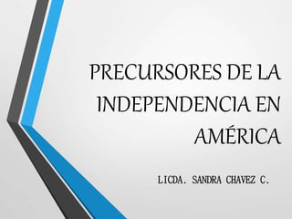 PRECURSORES DE LA
INDEPENDENCIA EN
AMÉRICA
LICDA. SANDRA CHAVEZ C.
 