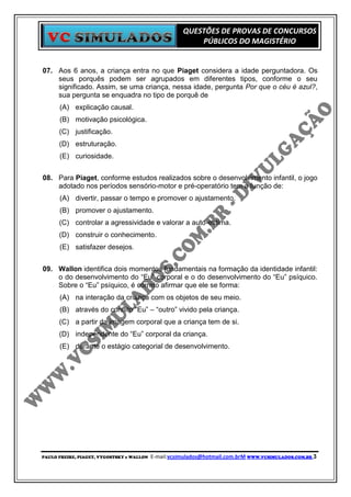 QUESTÕES DE PROVAS DE CONCURSOS
                                                          PÚBLICOS DO MAGISTÉRIO


07. Aos 6 anos, a criança entra no que Piaget considera a idade perguntadora. Os
    seus porquês podem ser agrupados em diferentes tipos, conforme o seu
    significado. Assim, se uma criança, nessa idade, pergunta Por que o céu é azul?,
    sua pergunta se enquadra no tipo de porquê de
      (A) explicação causal.
      (B) motivação psicológica.
      (C) justificação.
      (D) estruturação.
      (E) curiosidade.


08. Para Piaget, conforme estudos realizados sobre o desenvolvimento infantil, o jogo
    adotado nos períodos sensório-motor e pré-operatório tem a função de:
      (A) divertir, passar o tempo e promover o ajustamento.
      (B) promover o ajustamento.
      (C) controlar a agressividade e valorar a auto-estima.
      (D) construir o conhecimento.
      (E) satisfazer desejos.


09. Wallon identifica dois momentos fundamentais na formação da identidade infantil:
    o do desenvolvimento do “Eu” corporal e o do desenvolvimento do “Eu” psíquico.
    Sobre o “Eu” psíquico, é correto afirmar que ele se forma:
      (A) na interação da criança com os objetos de seu meio.
      (B) através do conflito “Eu” – “outro” vivido pela criança.
      (C) a partir da imagem corporal que a criança tem de si.
      (D) independente do “Eu” corporal da criança.
      (E) durante o estágio categorial de desenvolvimento.




PAULO FREIRE, PIAGET, VYGOSTSKY e WALLON   E-mail:vcsimulados@hotmail.com.brM WWW.VCSIMULADOS.COM.BR 3
 