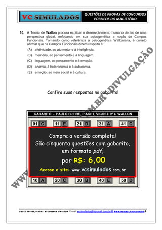 QUESTÕES DE PROVAS DE CONCURSOS
                                                          PÚBLICOS DO MAGISTÉRIO


10. A Teoria de Wallon procura explicar o desenvolvimento humano dentro de uma
    perspectiva global, enfocando em sua psicogenética a noção de Campos
    Funcionais. Tomando como referência a psicogenética Walloniana, é correto
    afirmar que os Campos Funcionais dizem respeito à:
      (A) afetividade, ao ato motor e à inteligência.
      (B) memória, ao pensamento e à linguagem.
      (C) linguagem, ao pensamento e à emoção.
      (D) anomia, à heteronomia e à autonomia.
      (E) emoção, ao meio social e à cultura.




                      Confira suas respostas no gabarito!



           GABARITO - PAULO FREIRE, PIAGET, VIGOSTHY & WALLON


           01 C      11 E       21 D     31 A     41 C
           02 B      12 C       22 B     32 D     42 A
           03 E Compre a versão completa! 43 C
                     13 C       23 B     33 B
           04 C cinquenta questões com B
            São      14 A       24 D     34 gabarito,C
                                                  44
           05 E      15 B
                         em formato pdf, D
                                25 D     35       45 B
           06 D      16 D       26 D     36 C     46 B
           07 A      17 por R$:C
                          C     27       37 A     47 C   6,00
           08 Acesse 18 site: www.vcsimulados.com.br A
              D      o D        28 C     38 D     48
           09 B      19 B       29 C     39 D     49 B
           10 A      20 C       30 B     40 E     50 D




PAULO FREIRE, PIAGET, VYGOSTSKY e WALLON   E-mail:vcsimulados@hotmail.com.brM WWW.VCSIMULADOS.COM.BR 4
 