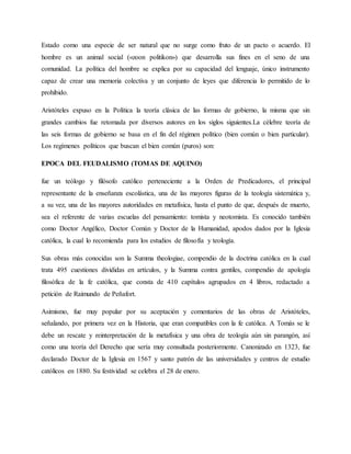 Estado como una especie de ser natural que no surge como fruto de un pacto o acuerdo. El
hombre es un animal social («zoon politikon») que desarrolla sus fines en el seno de una
comunidad. La política del hombre se explica por su capacidad del lenguaje, único instrumento
capaz de crear una memoria colectiva y un conjunto de leyes que diferencia lo permitido de lo
prohibido.
Aristóteles expuso en la Política la teoría clásica de las formas de gobierno, la misma que sin
grandes cambios fue retomada por diversos autores en los siglos siguientes.La célebre teoría de
las seis formas de gobierno se basa en el fin del régimen político (bien común o bien particular).
Los regímenes políticos que buscan el bien común (puros) son:
EPOCA DEL FEUDALISMO (TOMAS DE AQUINO)
fue un teólogo y filósofo católico perteneciente a la Orden de Predicadores, el principal
representante de la enseñanza escolástica, una de las mayores figuras de la teología sistemática y,
a su vez, una de las mayores autoridades en metafísica, hasta el punto de que, después de muerto,
sea el referente de varias escuelas del pensamiento: tomista y neotomista. Es conocido también
como Doctor Angélico, Doctor Común y Doctor de la Humanidad, apodos dados por la Iglesia
católica, la cual lo recomienda para los estudios de filosofía y teología.
Sus obras más conocidas son la Summa theologiae, compendio de la doctrina católica en la cual
trata 495 cuestiones divididas en artículos, y la Summa contra gentiles, compendio de apología
filosófica de la fe católica, que consta de 410 capítulos agrupados en 4 libros, redactado a
petición de Raimundo de Peñafort.
Asimismo, fue muy popular por su aceptación y comentarios de las obras de Aristóteles,
señalando, por primera vez en la Historia, que eran compatibles con la fe católica. A Tomás se le
debe un rescate y reinterpretación de la metafísica y una obra de teología aún sin parangón, así
como una teoría del Derecho que sería muy consultada posteriormente. Canonizado en 1323, fue
declarado Doctor de la Iglesia en 1567 y santo patrón de las universidades y centros de estudio
católicos en 1880. Su festividad se celebra el 28 de enero.
 