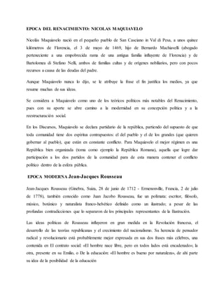 EPOCA DEL RENACIMIENTO: NICOLAS MAQUIAVELO
Nicolás Maquiavelo nació en el pequeño pueblo de San Casciano in Val di Pesa, a unos quince
kilómetros de Florencia, el 3 de mayo de 1469, hijo de Bernardo Machiavelli (abogado
perteneciente a una empobrecida rama de una antigua familia influyente de Florencia) y de
Bartolomea di Stefano Nelli, ambos de familias cultas y de orígenes nobiliarios, pero con pocos
recursos a causa de las deudas del padre.
Aunque Maquiavelo nunca lo dijo, se le atribuye la frase el fin justifica los medios, ya que
resume muchas de sus ideas.
Se considera a Maquiavelo como uno de los teóricos políticos más notables del Renacimiento,
pues con su aporte se abre camino a la modernidad en su concepción política y a la
reestructuración social.
En los Discursos, Maquiavelo se declara partidario de la república, partiendo del supuesto de que
toda comunidad tiene dos espíritus contrapuestos: el del pueblo y el de los grandes (que quieren
gobernar al pueblo), que están en constante conflicto. Para Maquiavelo el mejor régimen es una
República bien organizada (toma como ejemplo la República Romana), aquella que logre dar
participación a los dos partidos de la comunidad para de esta manera contener el conflicto
político dentro de la esfera pública.
EPOCA MODERNA Jean-Jacques Rousseau
Jean-Jacques Rousseau (Ginebra, Suiza, 28 de junio de 1712 - Ermenonville, Francia, 2 de julio
de 1778), también conocido como Juan Jacobo Rousseau, fue un polímata: escritor, filósofo,
músico, botánico y naturalista franco-helvético definido como un ilustrado; a pesar de las
profundas contradicciones que lo separaron de los principales representantes de la Ilustración.
Las ideas políticas de Rousseau influyeron en gran medida en la Revolución francesa, el
desarrollo de las teorías republicanas y el crecimiento del nacionalismo. Su herencia de pensador
radical y revolucionario está probablemente mejor expresada en sus dos frases más célebres, una
contenida en El contrato social: «El hombre nace libre, pero en todos lados está encadenado»; la
otra, presente en su Emilio, o De la educación: «El hombre es bueno por naturaleza», de ahí parte
su idea de la posibilidad de la educación
 