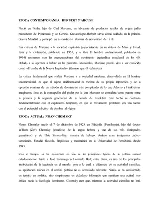 EPOCA CONTEMPORANEA: HERBERT MARCUSE
Nació en Berlín, hijo de Carl Marcuse, un fabricante de productos textiles de origen judío
procedente de Pomerania y de Gertrud Kreslawskyun.Herbert sirvió como soldado en la primera
Guerra Mundial y participó en la revolución alemana de noviembre de 1918.
Las críticas de Marcuse a la sociedad capitalista (especialmente en su síntesis de Marx y Freud,
Eros y la civilización, publicado en 1955, y su libro El hombre unidimensional, publicado en
1964) resonaron con las preocupaciones del movimiento izquierdista estudiantil de los 60.
Debido a su apertura a hablar en las protestas estudiantiles, Marcuse pronto vino a ser conocido
como «El padre de la Nueva Izquierda» (término que él rechazaba).
La crítica fundamental que realiza Marcuse a la sociedad moderna, desarrollada en El hombre
unidimensional, es que el sujeto unidimensional es víctima de su propia impotencia y de la
opresión continua de un método de dominación más complicado de lo que Adorno y Horkheimer
imaginaron. Esta es la concepción del poder por la que Marcuse se considera como puente entre
la primera y la segunda generación de la escuela de Frankfurt. Este hecho se contrasta
fundamentalmente con el capitalismo temprano, en que el movimiento proletario era una fuerza
con el potencial efectivo de derribar al régime
EPOCA ACTUAL: NOAN CHOMSKY
Noam Chomsky nació el 7 de diciembre de 1928 en Filadelfia (Pensilvania), hijo del doctor
William (Zev) Chomsky (estudioso de la lengua hebrea y uno de sus más distinguidos
gramáticos) y de Elsie Simonofsky, maestra de hebreo. Ambos eran inmigrantes judeo-
ucranianos. Estudió filosofía, lingüística y matemática en la Universidad de Pensilvania desde
1945.
Con el tiempo, se ha convertido en una de las principales figuras de la política radical
estadounidense. Junto a José Saramago o Leonardo Boff, entre otros, es uno de los principales
intelectuales de la izquierda en el mundo, pese a lo cual, a diferencia de su actividad científica,
su aportación teórica en el ámbito político no es demasiado relevante. Nunca se ha considerado
un teórico en política, sino simplemente un ciudadano informado que mantiene una actitud muy
crítica hacia la ideología dominante. Chomsky cree que, mientras la actividad científica no está
 