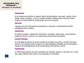 PERIODISMO IDEA PENSADOR I -Mensaje a la sociedad- INFORMAR   Es la instancia que define el soporte clásico del periodismo: qué pasó, cuándo, cómo, dónde, quién o quiénes, y que en nuestro modelo constituye sólo una parte.   D ebe resultar el núcleo sólido de componentes que le son propios . EDUCAR   A punta a que las informaciones esclarezcan e instruyan, confirmando  la función pedagógica de los medios . ORIENTAR El hombre receptor, cabalmente informado y orientado, sabrá mejor a qué atenerse respecto al tema o suceso y en consecuencia podrá tomar decisiones.  HACER PENSAR Si la facultad de pensar es común a todos los hombres, la acción y el efecto de hacer pensar en la relación emisor-receptor  es responsabilidad ineludible de los periodistas y requiere de la identificación de los componentes informativos a tal fin.  PROMOVER La información deberá ser ahora portadora de mensaje: práctico y concreto. Es un acto que exige reflexión para ofrecer una propuesta a la sociedad. 