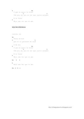 A                        Bm
     O que eu quero te dizer
                   G                       D
     Vem pra cá, pra eu ver que juntos estamos

     E te falar
A
     Mais uma vez que te amo



SOLO NA VIDEOAULA



(refrão 2x)

Bm
     Pensa em mim
G                              D
     Que eu tô pensando em você

     E me diz
A                        Bm
     O que eu quero te dizer
                   G                       D
     Vem pra cá, pra eu ver que juntos estamos

     E te falar
A
     Mais uma vez que te amo

Bm     G       D

A
     Mais uma vez que te amo

Bm    G    D   A




                                               http://cifrasgustavoh-al.blogspot.com/
 