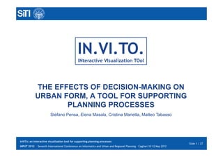 IN.VI.TO.
                                               INteractive VIsualization TOol




            THE EFFECTS OF DECISION-MAKING ON
            URBAN FORM, A TOOL FOR SUPPORTING
                   PLANNING PROCESSES
                        Stefano Pensa, Elena Masala, Cristina Marietta, Matteo Tabasso




InViTo: an interactive visualization tool for supporting planning processes
                                                                                                                         Slide 1 / 27
INPUT 2012 - Seventh International Conference on Informatics and Urban and Regional Planning – Cagliari 10-12 May 2012
 