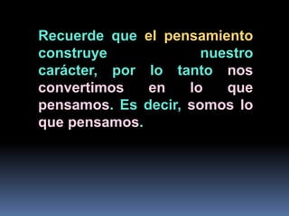 Recuerde que el pensamiento construye nuestro carácter, por lo tanto nos convertimos en lo que pensamos. Es decir, somos lo que pensamos.