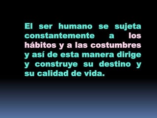 El ser humano se sujeta constantemente a los hábitos y a las costumbres y así de esta manera dirige y construye su destino y su calidad de vida.