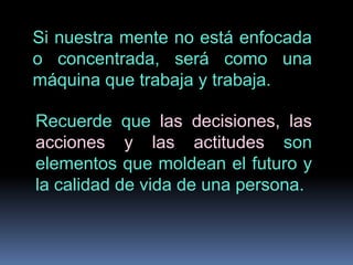 Si nuestra mente no está enfocada o concentrada, será como una máquina que trabaja y trabaja.Recuerde que las decisiones, las acciones y las actitudes son elementos que moldean el futuro y la calidad de vida de una persona.