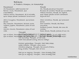Raimon A Frederic Mompou, en homenatge Pensée Oh, Pensée,saurai-je t’ecouter? Brumes de lumière, Pensée qui se mêlent. Matins anciens, Pensée, du regard, quel temps passée revient lentement aujourd-hui? Hiers lointains, Pensée, qui prennent forme font trembler, Pensée, des âmes nouvelles. Enfants jouant, Pensée, des sons de cloches, Rues vécues, Pensée, pleines d’une vie. qui dit, Pensée, je suis déjà enfui, qui dit, Pensée, je suis déjà enfui. Thought Oh Thought,shall I know to listen to you?  Fogs and light, Thought, that fight between themselves. Old morning, Thought, of the look, what time passed slowly returns today? Distant yesterdays, Thought, that take shape, make tremble, Thought, news souls. Children playing, Thought, the sound of bells, busy streets, Thought, full of live. that go on saying, Thought, I have already fled, that go on saying, Thought, I have already fled. Pensament Oh Pensament, sabré escolter-te? Boires i llum, Pensament, que s’entrebaten. Matins antics, Pensament, de la mirada, quin temps passat lentament torna avui? Ahirs llunyans, Pensament, que prenen forma fan tremolar, Pensament, ànimes noves. Infants jugant, Pensament, plens d’una vida, Carrers viscuts, Pensament, plens d’una vida. que va dient, Pensament, sóc ja fugida, que va dient, Pensament, sóc ja fugida. rosadebardissa 