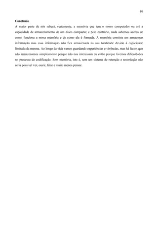 10

Conclusão
A maior parte de nós saberá, certamente, a memória que tem o nosso computador ou até a
capacidade de armazenamento de um disco compacto; e pelo contrário, nada sabemos acerca de
como funciona a nossa memória e de como ela é formada. A memória consiste em armazenar
informação mas essa informação não fica armazenada na sua totalidade devido à capacidade
limitada da mesma. Ao longo da vida vamos guardando experiências e vivências, mas há factos que
não armazenamos simplesmente porque não nos interessam ou então porque tivemos dificuldades
no processo de codificação. Sem memória, isto é, sem um sistema de retenção e recordação não
seria possível ver, ouvir, falar e muito menos pensar.
 