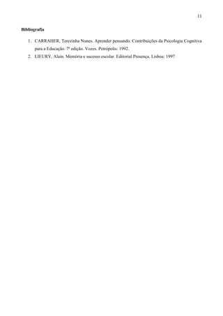 11

Bibliografia

   1. CARRAHER, Terezinha Nunes. Aprender pensando. Contribuições da Psicologia Cognitiva
       para a Educação. 7ª edição. Vozes. Petrópolis: 1992.
   2. LIEURY, Alain. Memória e sucesso escolar. Editorial Presença. Lisboa: 1997
 