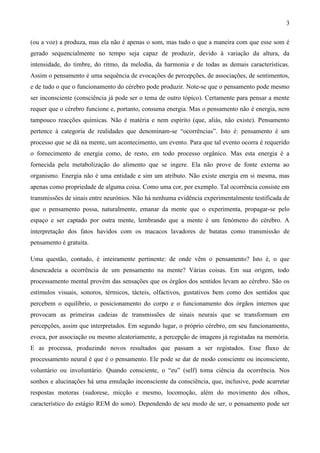 3

(ou a voz) a produza, mas ela não é apenas o som, mas tudo o que a maneira com que esse som é
gerado sequencialmente no tempo seja capaz de produzir, devido á variação da altura, da
intensidade, do timbre, do ritmo, da melodia, da harmonia e de todas as demais características.
Assim o pensamento é uma sequência de evocações de percepções, de associações, de sentimentos,
e de tudo o que o funcionamento do cérebro pode produzir. Note-se que o pensamento pode mesmo
ser inconsciente (consciência já pode ser o tema de outro tópico). Certamente para pensar a mente
requer que o cérebro funcione e, portanto, consuma energia. Mas o pensamento não é energia, nem
tampouco reacções químicas. Não é matéria e nem espírito (que, aliás, não existe). Pensamento
pertence à categoria de realidades que denominam-se “ocorrências”. Isto é: pensamento é um
processo que se dá na mente, um acontecimento, um evento. Para que tal evento ocorra é requerido
o fornecimento de energia como, de resto, em todo processo orgânico. Mas esta energia é a
fornecida pela metabolização do alimento que se ingere. Ela não prove de fonte externa ao
organismo. Energia não é uma entidade e sim um atributo. Não existe energia em si mesma, mas
apenas como propriedade de alguma coisa. Como uma cor, por exemplo. Tal ocorrência consiste em
transmissões de sinais entre neurónios. Não há nenhuma evidência experimentalmente testificada de
que o pensamento possa, naturalmente, emanar da mente que o experimenta, propagar-se pelo
espaço e ser captado por outra mente, lembrando que a mente é um fenómeno do cérebro. A
interpretação dos fatos havidos com os macacos lavadores de batatas como transmissão de
pensamento é gratuita.

Uma questão, contudo, é inteiramente pertinente: de onde vêm o pensamento? Isto é, o que
desencadeia a ocorrência de um pensamento na mente? Várias coisas. Em sua origem, todo
processamento mental provém das sensações que os órgãos dos sentidos levam ao cérebro. São os
estímulos visuais, sonoros, térmicos, tácteis, olfactivos, gustativos bem como dos sentidos que
percebem o equilíbrio, o posicionamento do corpo e o funcionamento dos órgãos internos que
provocam as primeiras cadeias de transmissões de sinais neurais que se transformam em
percepções, assim que interpretados. Em segundo lugar, o próprio cérebro, em seu funcionamento,
evoca, por associação ou mesmo aleatoriamente, a percepção de imagens já registadas na memória.
E as processa, produzindo novos resultados que passam a ser registados. Esse fluxo de
processamento neural é que é o pensamento. Ele pode se dar de modo consciente ou inconsciente,
voluntário ou involuntário. Quando consciente, o “eu” (self) toma ciência da ocorrência. Nos
sonhos e alucinações há uma emulação inconsciente da consciência, que, inclusive, pode acarretar
respostas motoras (sudorese, micção e mesmo, locomoção, além do movimento dos olhos,
característico do estágio REM do sono). Dependendo de seu modo de ser, o pensamento pode ser
 