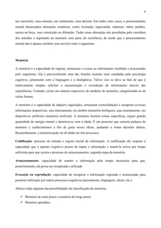 4

um raciocínio, uma emoção, um sentimento, uma decisão. Em todos estes casos, o processamento
mental desencadeia alterações somáticas, como excitação, taquicardia, sudorese, rubor, palidez,
secura na boca, vaso constrição ou dilatação. Todas essas alterações são percebidas pela varredura
dos sentidos e registadas na memória com parte da ocorrência, de modo que o processamento
mental não é apenas cerebral, mas envolve todo o organismo.




Memória

A memória é a capacidade de registar, armazenar e evocar as informações recebidas e processadas
pelo organismo. Ela é provavelmente uma das funções mentais mais estudadas pela psicologia
cognitiva, juntamente com a linguagem e a inteligência. Talvez isso se deva ao fato de que é
relativamente simples solicitar a memorização e recordação de informações através das
experiências. Contudo, existe um número expressivo de modelos de memória, categorizando-as de
várias formas.

A memória é a capacidade de adquirir (aquisição), armazenar (consolidação) e recuperar (evocar)
informações disponíveis, seja internamente, no cérebro (memória biológica), seja externamente, em
dispositivos artificiais (memória artificial). A memória focaliza coisas específicas, requer grande
quantidade de energia mental e deteriora-se com a idade. É um processo que conecta pedaços de
memória e conhecimentos a fim de gerar novas ideias, ajudando a tomar decisões diárias.
Resumidamente, a memória pode ser dividida em três processos:

Codificação: processo de entrada e registo inicial da informação. A codificação diz respeito à
capacidade que o aparato cognitivo possui de captar a informação e mantê-la activa por tempo
suficiente para que ocorra o processo de armazenamento, segunda etapa da memória.

Armazenamento: capacidade de manter a informação pelo tempo necessário para que,
posteriormente, ela possa ser recuperada e utilizada

Evocação ou reprodução: capacidade de recuperar a informação registada e armazenada, para
posterior utilização por outros processos cognitivos (pensamento, linguagem, afecto, etc.).

Abaixo estão algumas das possibilidades de classificação da memória:

    Memória de curto prazo e memória de longo prazo
    Memória episódica
 