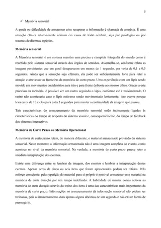 5

    Memória sensorial

A perda ou dificuldade de armazenar e/ou recuperar a informação é chamada de amnésia. É uma
situação clínica relativamente comum em casos de lesão cerebral, seja por patologias ou por
traumas de diversas espécies.

Memória sensorial

A Memória sensorial é um sistema mantém uma precisa e completa fotografia do mundo como é
recebido pelo sistema sensorial através dos órgãos de sentidos. Assemelha-se, conforme relata as
imagens persistentes que em geral desaparecem em menos de 1 segundo, por volta de 0,1 a 0,5
segundos. Ainda que a sensação seja efémera, ela pode ser suficientemente forte para reter a
atenção e atravessar as fronteiras da memória de curto prazo. Uma experiência com um lápis sendo
movido em movimentos ondulatórios para trás e para frente defronte aos nossos olhos. Graças a este
processo da memória, é possível ver um rastro seguindo o lápis, conforme ele é movimentado. O
rastro não aconteceria caso o lápis estivesse sendo movimentado lentamente. Isso ocorre porque
leva cerca de 10 ciclos para cada 5 segundos para manter a continuidade da imagem que passou.

Tais características do armazenamento da memória sensorial estão intimamente ligadas às
características do tempo de resposta do sistema visual e, consequentemente, do tempo de feedback
dos sistemas interactivos.

Memória de Curto Prazo ou Memória Operacional

A memória de curto prazo retém, de maneira diferente, o material armazenado provindo do sistema
sensorial. Neste momento a informação armazenada não é uma imagem completa do evento, como
acontece no nível da memória sensorial. Na verdade, a memória de curto prazo parece reter a
imediata interpretação dos eventos.

Existe uma diferença entre se lembrar da imagem, dos eventos e lembrar a interpretação destes
eventos. Apenas cerca de cinco ou seis itens que foram apresentados podem ser retidos. Pelo
esforço consciente, pela repetição do material para si próprio é possível armazenar esse material na
memória de curta duração por um tempo indefinido. A habilidade de manter coisas activas na
memória de curta duração através do treino dos itens é uma das características mais importantes da
memória de curto prazo. Informações no armazenamento da informação sensorial não podem ser
treinadas, pois o armazenamento dura apenas alguns décimos de um segundo e não existe forma de
prorrogá-lo.
 