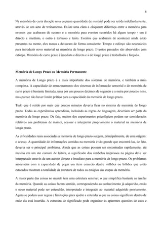 6

Na memória de curta duração uma pequena quantidade de material pode ser retida indefinidamente,
através de um acto de treinamento. Existe uma clara e eloquente diferença entre a memória para
eventos que acabaram de ocorrer e a memória para eventos ocorridos há algum tempo - um é
directo e imediato, o outro é tortuoso e lento. Eventos que acabaram de acontecer ainda estão
presentes na mente, eles nunca a deixaram de forma consciente. Tempo e esforço são necessários
para introduzir novo material na memória de longo prazo. Eventos passados são absorvidos com
esforço. Memória de curto prazo é imediata e directa e a de longo prazo é trabalhada e forçada.




Memória de Longo Prazo ou Memória Permanente

A memória de Longo prazo é a mais importante dos sistemas de memória, e também a mais
complexa. A capacidade de armazenamento dos sistemas de informação sensorial e de memória de
curto prazo é bastante limitada, uma por uns poucos décimos de segundo e a outra por poucos itens,
mas parece não haver limite prático para a capacidade da memória de longo prazo.

Tudo que é retido por mais que poucos minutos deveria ficar no sistema de memória de longo
prazo. Todas as experiências aprendidas, incluindo as regras de linguagem, deveriam ser parte da
memória de longo prazo. De fato, muitos dos experimentos psicológicos podem ser considerados
relativos aos problemas de manter, acessar e interpretar propriamente o material na memória de
longo prazo.

As dificuldades reais associadas à memória de longo prazo surgem, principalmente, de uma origem:
o acesso. A quantidade de informações contidas na memória é tão grande que encontrá-las, de fato,
deveria ser o principal problema. Ainda que as coisas possam ser encontradas rapidamente, até
mesmo em um ato comum de leitura, o significado dos símbolos impressos na página deve ser
interpretado através de um acesso directo e imediato para a memória de longo prazo. Os problemas
associados com a capacidade de pegar um item correcto dentre milhões ou bilhões que estão
estacados mostram a totalidade da estrutura de todos os estágios das etapas da memória.

A maior parte das coisas no mundo tem uma estrutura sensível, o que simplifica bastante as tarefas
da memória. Quando as coisas fazem sentido, correspondendo ao conhecimento já adquirido, então
o novo material pode ser entendido, interpretado e integrado ao material adquirido previamente.
Agora se podem usar regras e limitações para ajudar a entender o que as coisas significam dentro de
onde ela está inserida. A estrutura de significado pode organizar as aparentes questões de caos e
 