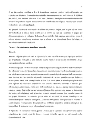 8

O uso da memória episódica se deve à formação de esquemas e scripts (roteiros) baseados nas
experiências frequentes de deslocamento espacial. O deslocamento do indivíduo (ou de objectos
percebidos), que acontece reiteradas vezes, leva à formação do esquema um deslocamento físico
envolve: um ponto de origem, pontos específicos identificados ao longo do percurso (com ou sem
obstáculos) e um ponto de chegada

Ao aprender a controlar suas metas e a retornar ao ponto de origem, sem a ajuda de um adulto
(reversibilidade), a criança passa a fazer uso de scripts, ou seja, de sequências de etapas que
definem um percurso já conhecido do falante. Nesse período, ela é capaz de reencontrar o ponto de
origem, simular mentalmente as etapas para se chegar a um determinado lugar, incluindo, os
percursos que envolvam obstáculos.

Factores relacionados com a perda de memória

Amnésia

Amnésia é a perda parcial ou total da capacidade de reter e evocar informações. Qualquer processo
que prejudique a formação de uma memória a curto prazo ou a sua fixação em memória a longo
prazo pode resultar em amnésia.

As amnésias podem ser classificadas em amnésia orgânica causada por distúrbios no funcionamento
das células nervosas, através de alterações químicas, traumatismos ou transformações degenerativas
que interferem nos processos associativos acarretando uma diminuição na capacidade de registar e
reter informações, ou amnésia psicogênica resultante de factores psicológicos que inibem a
recordação de certos fatos ou experiências vividas. Em linhas gerais, a amnésia psicogênica actua
para reprimir da consciência experiências que causam sofrimento, deixando a memória para
informações neutras intacta. Neste caso, pode-se afirmar que a pessoa decide inconscientemente
esquecer o que a fazer sofrer ou reviver um sofrimento. Em casos severos, quando as lembranças
são intolerável, o indivíduo pode vivenciar a perda da memória tanto de fatos passados quanto da
sua própria identidade. As amnésias podem ainda ser divididas em termos cronológicos, em
amnésia retrógrada e amnésia anterógrada. A amnésia retrógrada é a incapacidade de recordar os
acontecimentos ocorridos antes do surgimento do problema, enquanto a amnésia anterógrada é à
incapacidade de armazenar novas informações a longo prazo.

A depressão é a causa mais comum, porém a menos grave. Denomina-se depressão uma doença
psiquiátrica, que inclui perda do ânimo e tristeza profunda superior ao mal causado pelas
circunstâncias da vida.
 