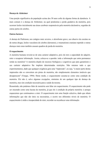 9

Doença de Alzheimer

Uma porção significativa da população acima dos 50 anos sofre de alguma forma de demência. A
mais comum é a doença de Alzheimer, na qual predomina a perda gradativa da memória, pois
ocorrem lesões inicialmente nas áreas cerebrais responsáveis pela memória declarativa, seguidas de
outras partes do cérebro.

Outros factores

A doença de Parkinson, nos estágios mais severos, o alcoolismo grave, uso abusivo da cocaína ou
de outras drogas, lesões vasculares do cérebro (derrames), o traumatismo craniano repetido e outras
doenças mais raras também causam quadros de perda de memória.

O esquecimento
A memória humana reveste-se de uma carácter adaptativo, pois ela tem a capacidade de adquirir,
reter e recuperar informação. Assim, coloca-se a questão: toda a informação que entra permanece
retida na memória? A memória dispõe de recursos biológicos e cognitivos que para garantirem o
seu carácter adaptativo lhe impõem determinadas restrições. Não retemos tudo o que
experimentamos, dado que qualquer exigência gera uma “impressão”, ou seja, “a maior parte destas
impressões não se convertem em pistas de memória, são simplesmente elementos instáveis que
desaparecem” (Vargas, 1994). Deste modo, o esquecimento assume-se como uma condição da
memória. Ele não é, salvo algumas excepções, sinónimo de um qualquer tipo de doença da
memória, mas sim condição necessária para a saúde da mesma.
Resumindo, não podemos falar de memória sem falar em esquecimento. O esquecimento não pode
ser encarado como uma lacuna da memória, já que ele é condição da própria memória: é porque
esquecemos que continuamos a reter. O esquecimento tem uma função selectiva, dado que afasta
informações que não são úteis ou necessárias, e ocorre nos diferentes níveis de memória. O
esquecimento é então a incapacidade de reter, recordar ou reconhecer uma informação.
 