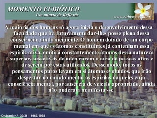 A maioria dos homens só agora inicia o desenvolvimento dessa faculdade que ira futuramente dar-lhes posse plena dessa consciência, ainda incipiente. O homem dotado de um corpo mental em que os átomos constituintes já contenham essa espírila ativa, emitirá constantemente átomos dessa natureza superior, suscetíveis de adentrarem o aura de pessoas afins e de serem por estas utilizados. Desse modo, todos os pensamentos puros levam em si átomos evoluídos, que irão despertar no mundo mental as espirilas daqueles cuja consciência mental, por ausência de veículo apropriado, ainda não puderam manifestar-se. Dhâranâ n.º  30/31 – 1967/1968 