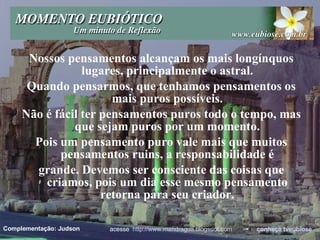 Nossos pensamentos alcançam os mais longínquos lugares, principalmente o astral. Quando pensarmos, que tenhamos pensamentos os mais puros possíveis. Não é fácil ter pensamentos puros todo o tempo, mas que sejam puros por um momento. Pois um pensamento puro vale mais que muitos pensamentos ruins, a responsabilidade é grande. Devemos ser consciente das coisas que criamos, pois um dia esse mesmo pensamento retorna para seu criador. acesse  http://www.mandragua.blogspot.com   •  conheça  tveubiose Complementação: Judson 