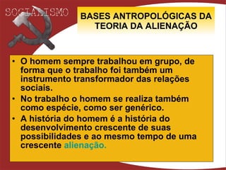 BASES ANTROPOLÓGICAS DA TEORIA DA ALIENAÇÃO O homem sempre trabalhou em grupo, de forma que o trabalho foi também um instrumento transformador das relações sociais. No trabalho o homem se realiza também como espécie, como ser genérico. A história do homem é a história do desenvolvimento crescente de suas possibilidades e ao mesmo tempo de uma crescente  alienação .    