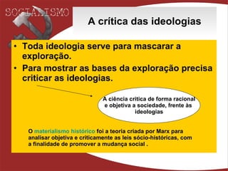 A crítica das ideologias Toda ideologia serve para mascarar a exploração. Para mostrar as bases da exploração precisa criticar as ideologias. A ciência critica de forma racional e objetiva a sociedade, frente às  ideologias O  materialismo histórico  foi a teoria criada por Marx para analisar objetiva e criticamente as leis sócio-históricas, com a finalidade de promover a mudança social . 