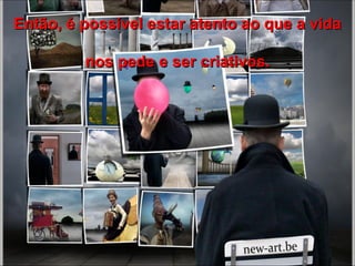 Então, é possível estar atento ao que a vida nos pede e ser criativos. 