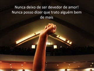 Nunca deixo de ser devedor de amor! Nunca posso dizer que trato alguém bem de mais 