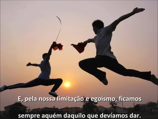 E, pela nossa limitação e egoísmo, ficamos sempre aquém daquilo que devíamos dar. 