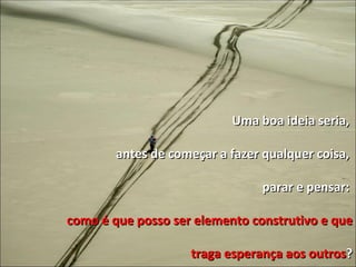Uma boa ideia seria,  antes de começar a fazer qualquer coisa,  parar e pensar:  como é que posso ser elemento construtivo e que traga esperança aos outros ? 