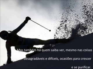 Mas também há quem saiba ver, mesmo nas coisas desagradáveis e difíceis, ocasiões para crescer  e se purificar.  