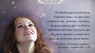 Os fluidos que envolvem os
Espíritos maus, ou que estes
projetam são, portanto, viciados,
ao passo que os que recebem a
influência dos bons Espíritos são
tão puros quanto o comporta o
grau da perfeição moral destes.
A Gênese » Os milagres segundo o
Espiritismo » Capítulo XIV - » 16

 