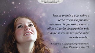 Isso se prende a que, sobre a
Terra, veem sempre mais
máscaras do que rosto, e que os
olhos ali estão obscurecidos pela
vaidade, interesse pessoal e todas
as más paixões.
Fotografia e telegrafia do pensamento »
Obras Póstumas » pág. 118.

 