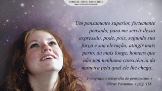 Um pensamento superior, fortemente
pensado, para me servir dessa
expressão, pode, pois, segundo sua
força e sua elevação, atingir mais
perto, ou mais longe, homens que
não têm nenhuma consciência da
maneira pela qual ele lhe chega...
Fotografia e telegrafia do pensamento »
Obras Póstumas » pág. 118.

 