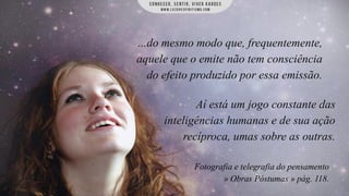 ...do mesmo modo que, frequentemente,
aquele que o emite não tem consciência
do efeito produzido por essa emissão.

Aí está um jogo constante das
inteligências humanas e de sua ação
recíproca, umas sobre as outras.
Fotografia e telegrafia do pensamento
» Obras Póstumas » pág. 118.

 