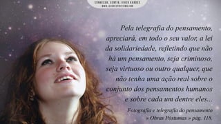 Pela telegrafia do pensamento,
apreciará, em todo o seu valor, a lei
da solidariedade, refletindo que não
há um pensamento, seja criminoso,
seja virtuoso ou outro qualquer, que
não tenha uma ação real sobre o
conjunto dos pensamentos humanos
e sobre cada um dentre eles...
Fotografia e telegrafia do pensamento
» Obras Póstumas » pág. 118.

 