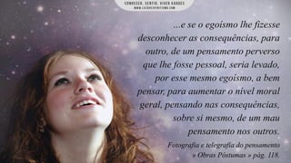 ...e se o egoísmo lhe fizesse
desconhecer as consequências, para
outro, de um pensamento perverso
que lhe fosse pessoal, seria levado,
por esse mesmo egoísmo, a bem
pensar, para aumentar o nível moral
geral, pensando nas consequências,
sobre si mesmo, de um mau
pensamento nos outros.
Fotografia e telegrafia do pensamento
» Obras Póstumas » pág. 118.

 