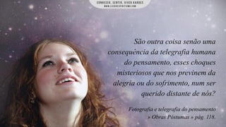 São outra coisa senão uma
consequência da telegrafia humana
do pensamento, esses choques
misteriosos que nos previnem da
alegria ou do sofrimento, num ser
querido distante de nós?
Fotografia e telegrafia do pensamento
» Obras Póstumas » pág. 118.

 