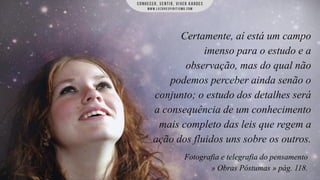 Certamente, aí está um campo
imenso para o estudo e a
observação, mas do qual não
podemos perceber ainda senão o
conjunto; o estudo dos detalhes será
a consequência de um conhecimento
mais completo das leis que regem a
ação dos fluidos uns sobre os outros.
Fotografia e telegrafia do pensamento
» Obras Póstumas » pág. 118.

 