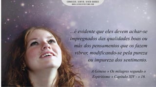 ...é evidente que eles devem achar-se
impregnados das qualidades boas ou
más dos pensamentos que os fazem
vibrar, modificando-se pela pureza
ou impureza dos sentimento.
A Gênese » Os milagres segundo o
Espiritismo » Capítulo XIV - » 16.

 