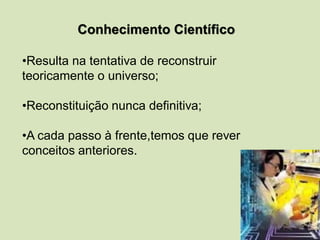 Conhecimento Científico
•Resulta na tentativa de reconstruir
teoricamente o universo;
•Reconstituição nunca definitiva;
•A cada passo à frente,temos que rever
conceitos anteriores.
 